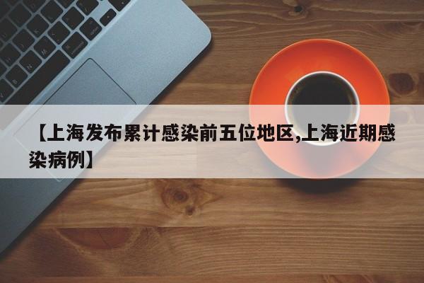 【上海发布累计感染前五位地区,上海近期感染病例】