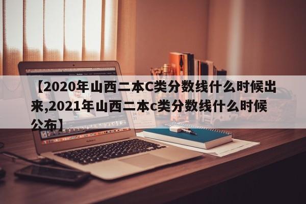 【2020年山西二本C类分数线什么时候出来,2021年山西二本c类分数线什么时候公布】