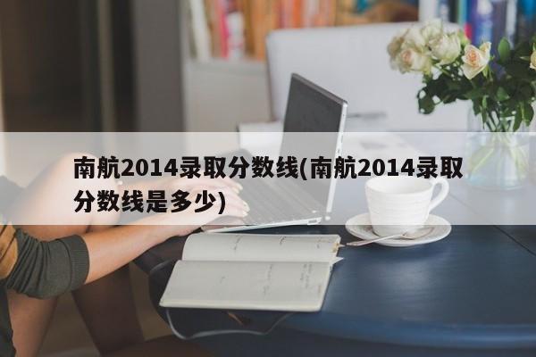 南航2014录取分数线(南航2014录取分数线是多少)