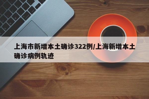 上海市新增本土确诊322例/上海新增本土确诊病例轨迹