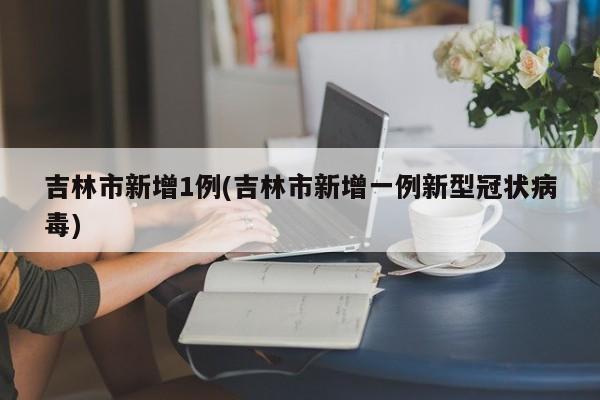 吉林市新增1例(吉林市新增一例新型冠状病毒)