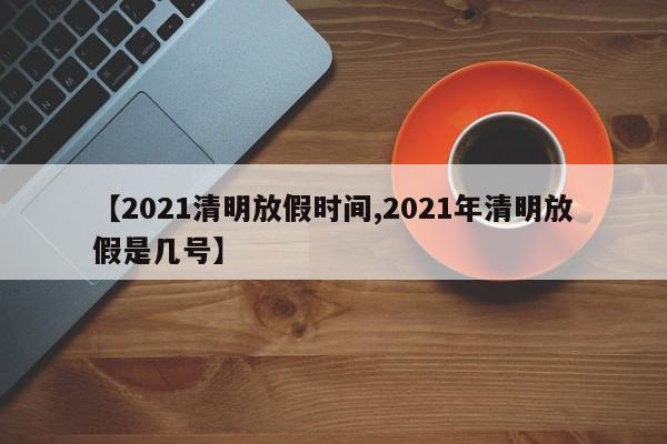 【2021清明放假时间,2021年清明放假是几号】