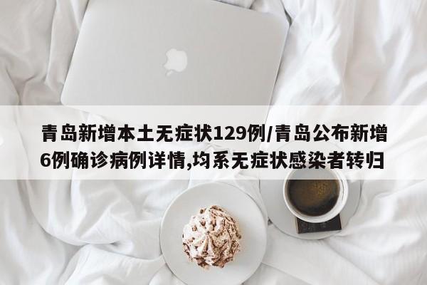 青岛新增本土无症状129例/青岛公布新增6例确诊病例详情,均系无症状感染者转归