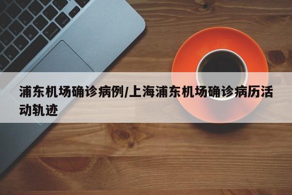 浦东机场确诊病例/上海浦东机场确诊病历活动轨迹