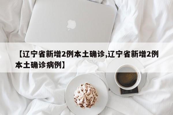 【辽宁省新增2例本土确诊,辽宁省新增2例本土确诊病例】