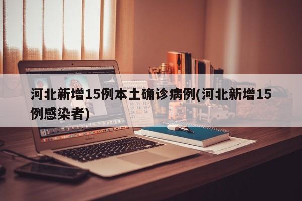 河北新增15例本土确诊病例(河北新增15例感染者)