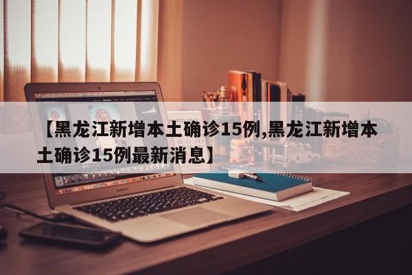 【黑龙江新增本土确诊15例,黑龙江新增本土确诊15例最新消息】