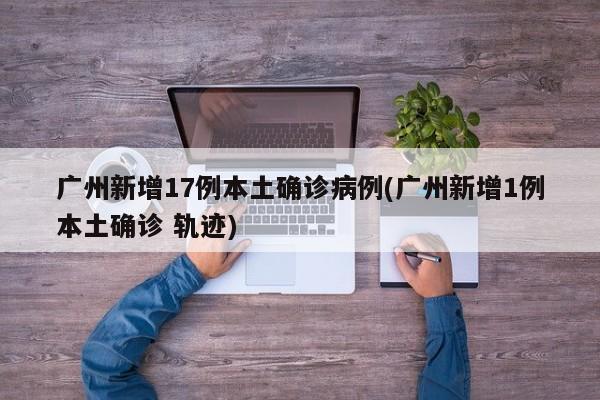 广州新增17例本土确诊病例(广州新增1例本土确诊 轨迹)