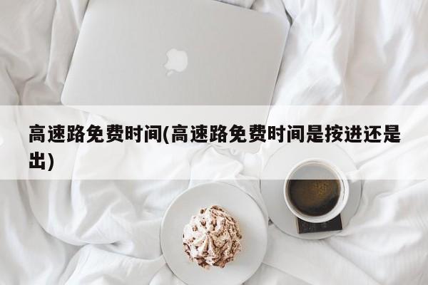 高速路免费时间(高速路免费时间是按进还是出)
