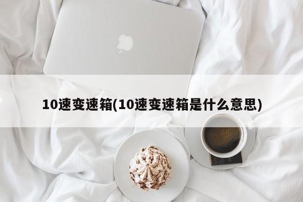 10速变速箱(10速变速箱是什么意思)