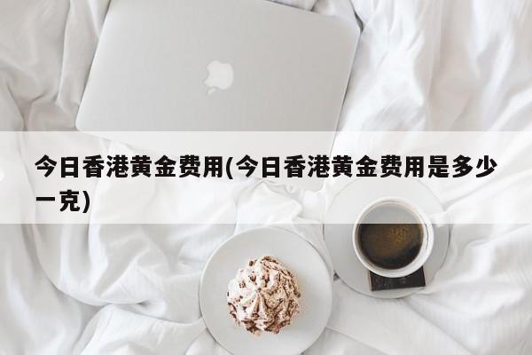 今日香港黄金费用(今日香港黄金费用是多少一克)