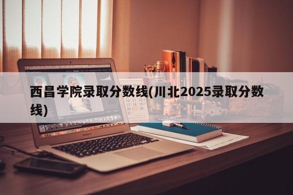 西昌学院录取分数线(川北2025录取分数线)