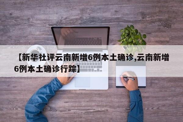 【新华社评云南新增6例本土确诊,云南新增6例本土确诊行踪】