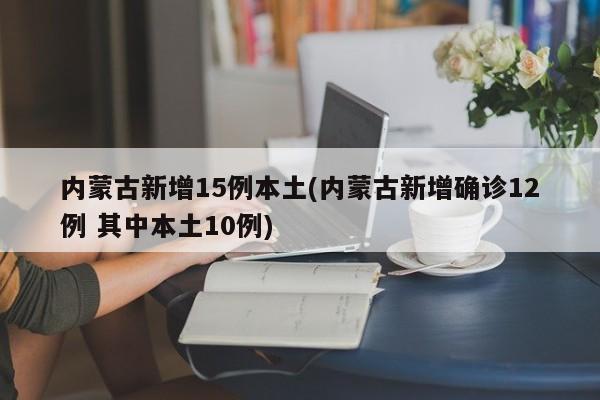 内蒙古新增15例本土(内蒙古新增确诊12例 其中本土10例)