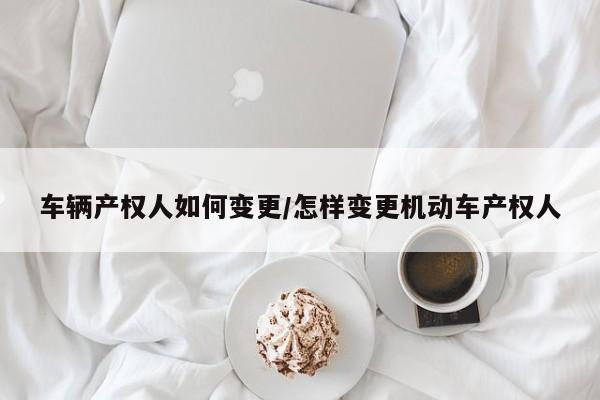 车辆产权人如何变更/怎样变更机动车产权人