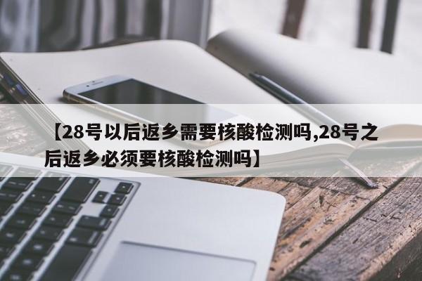 【28号以后返乡需要核酸检测吗,28号之后返乡必须要核酸检测吗】