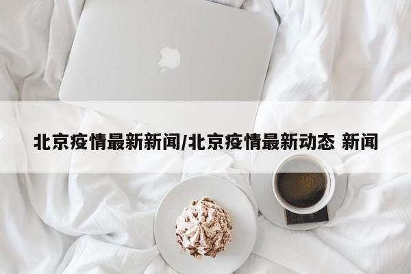 北京疫情最新新闻/北京疫情最新动态 新闻
