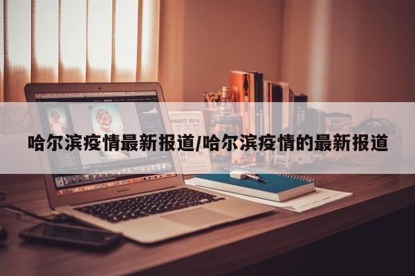 哈尔滨疫情最新报道/哈尔滨疫情的最新报道