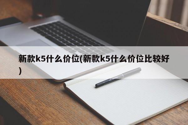 新款k5什么价位(新款k5什么价位比较好)