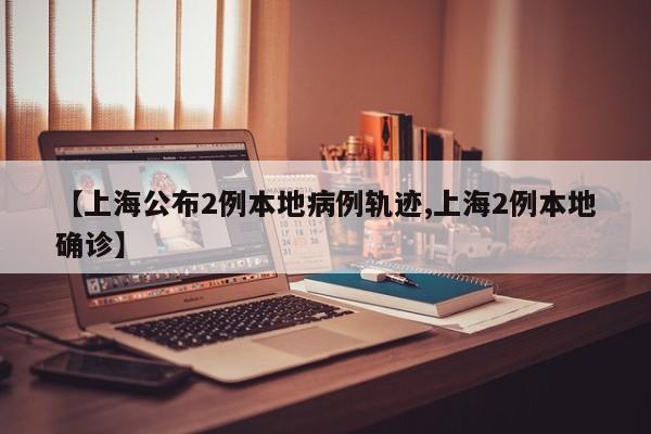 【上海公布2例本地病例轨迹,上海2例本地确诊】