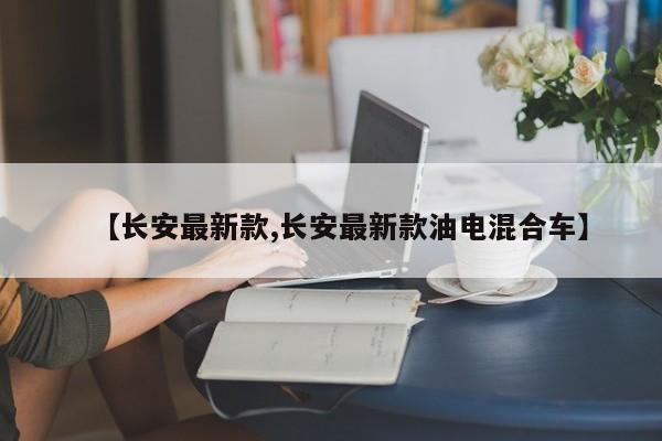 【长安最新款,长安最新款油电混合车】