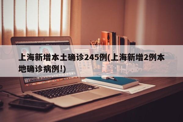 上海新增本土确诊245例(上海新增2例本地确诊病例!)