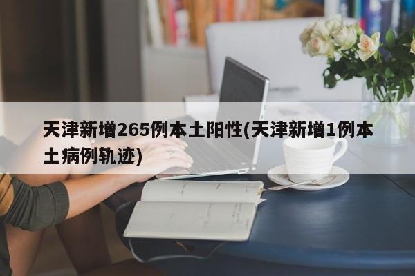 天津新增265例本土阳性(天津新增1例本土病例轨迹)