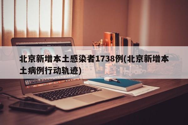 北京新增本土感染者1738例(北京新增本土病例行动轨迹)