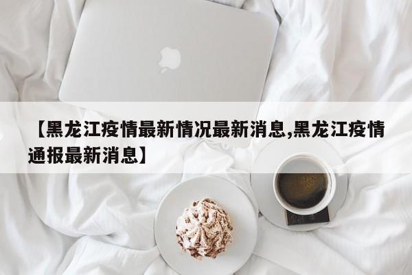 【黑龙江疫情最新情况最新消息,黑龙江疫情通报最新消息】
