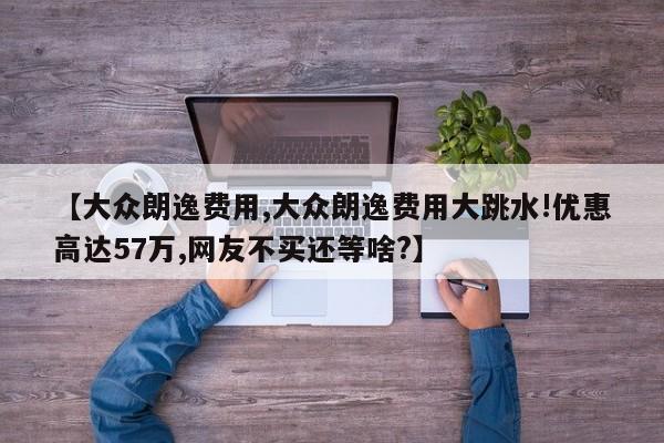 【大众朗逸费用,大众朗逸费用大跳水!优惠高达57万,网友不买还等啥?】