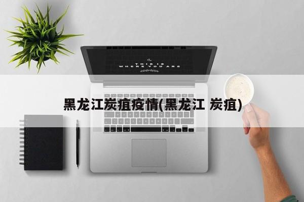 黑龙江炭疽疫情(黑龙江 炭疽)