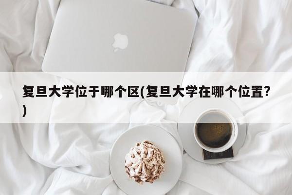 复旦大学位于哪个区(复旦大学在哪个位置?)
