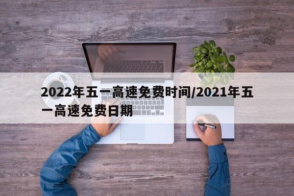 2022年五一高速免费时间/2021年五一高速免费日期