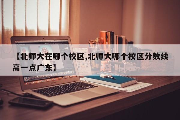 【北师大在哪个校区,北师大哪个校区分数线高一点广东】