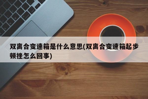 双离合变速箱是什么意思(双离合变速箱起步顿挫怎么回事)