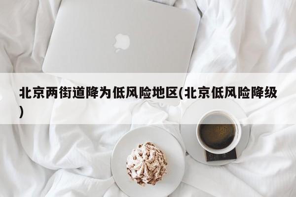 北京两街道降为低风险地区(北京低风险降级)