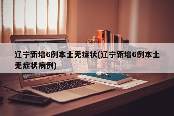 辽宁新增6例本土无症状(辽宁新增6例本土无症状病例)