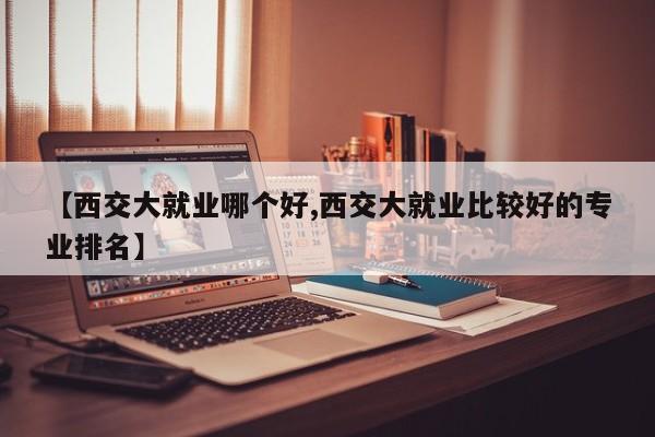 【西交大就业哪个好,西交大就业比较好的专业排名】