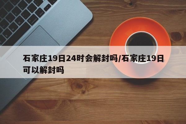 石家庄19日24时会解封吗/石家庄19日可以解封吗