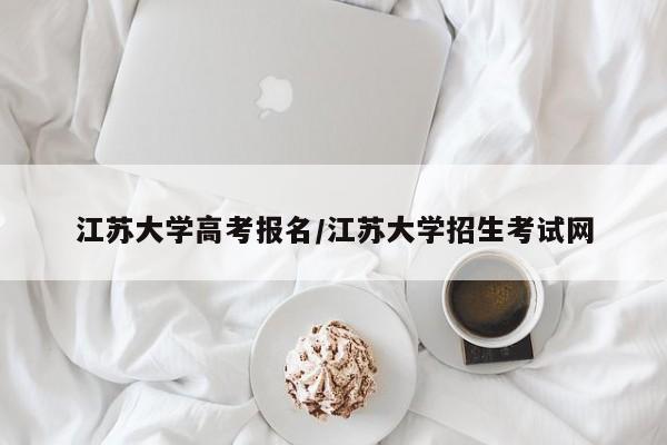 江苏大学高考报名/江苏大学招生考试网