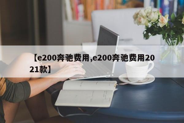 【e200奔驰费用,e200奔驰费用2021款】