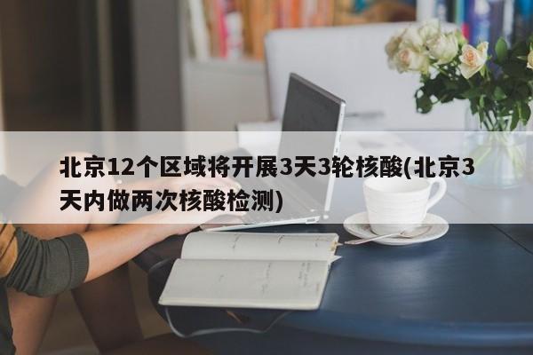 北京12个区域将开展3天3轮核酸(北京3天内做两次核酸检测)