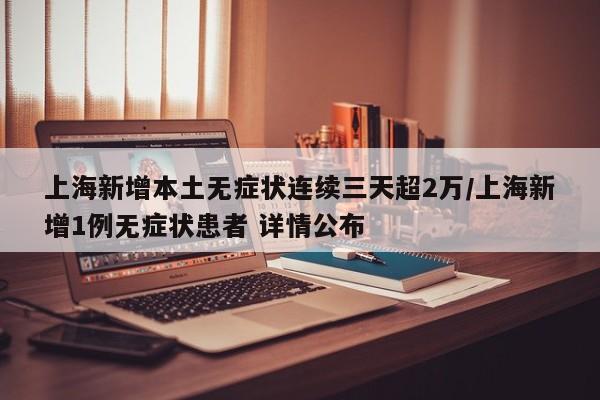 上海新增本土无症状连续三天超2万/上海新增1例无症状患者 详情公布