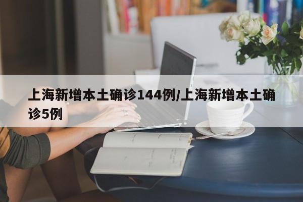 上海新增本土确诊144例/上海新增本土确诊5例